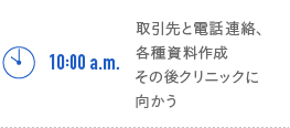 10:00a.m. 取引先と電話連絡、各種資料作成 その後クリニックに向かう