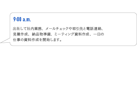 9:00a.m. 出社して車内業務、メールチェックや取引先と電話連絡、見積作成、納品物準備、ミーティング資料作成、一日の仕事の資料作成を開始します。