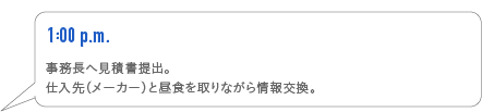 1:00p.m. 事務長へ見積書提出。仕入先(メーカー)と昼食を取りながら情報交換。