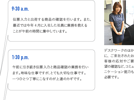 9:30a.m. 伝票入力と出荷する商品の確認を行います。また、最近では今年4月に入社した社員に業務を教えるのも午前の時間に集中しています。