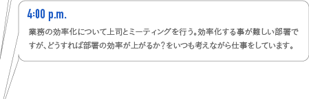4:00p.m. 業務の効率化について上司とミーティングを行う。効率化する事が難しい部署ですが、どうすれば部署の効率が上がるか?をいつも考えながら仕事をしています。